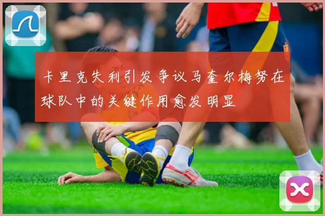 卡里克失利引发争议马奎尔梅努在球队中的关键作用愈发明显