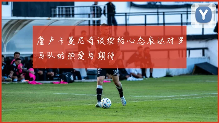 詹卢卡曼尼奇谈续约心态表达对罗马队的热爱与期待