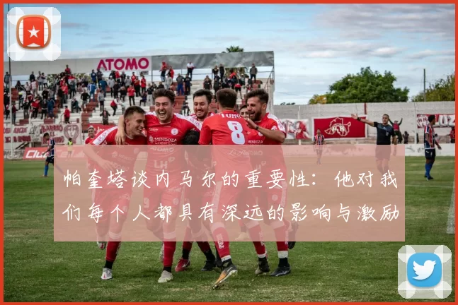 帕奎塔谈内马尔的重要性：他对我们每个人都具有深远的影响与激励