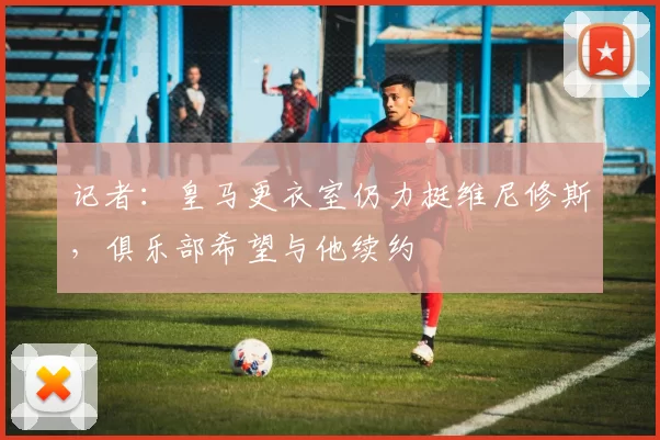 记者：皇马更衣室仍力挺维尼修斯，俱乐部希望与他续约