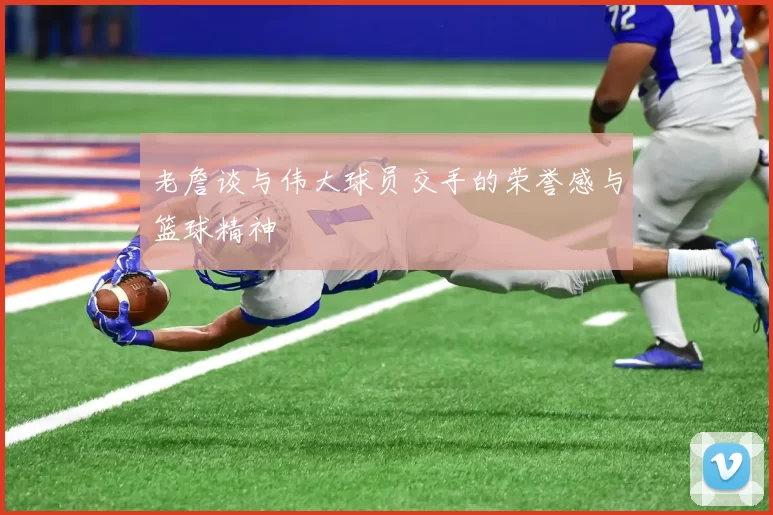 老詹谈与伟大球员交手的荣誉感与篮球精神