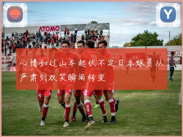 心情如过山车起伏不定日本球员从严肃到欢笑瞬间转变