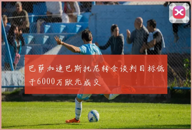 巴萨加速巴斯托尼转会谈判目标低于6000万欧元成交