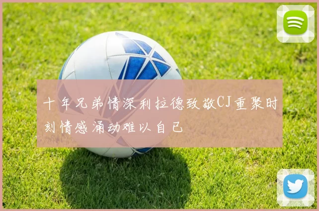 十年兄弟情深利拉德致敬CJ重聚时刻情感涌动难以自已