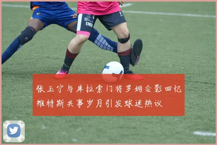 张玉宁与库拉索门将罗姆合影回忆维特斯共事岁月引发球迷热议