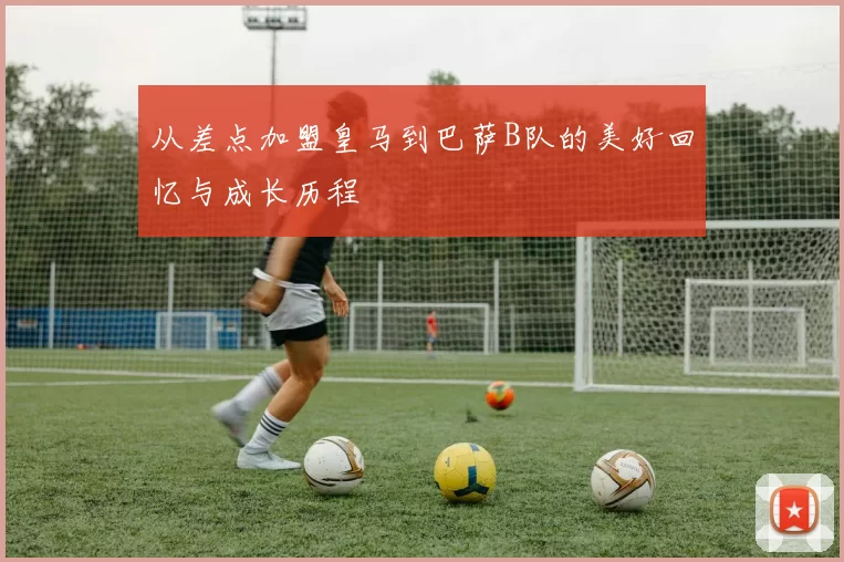 从差点加盟皇马到巴萨B队的美好回忆与成长历程