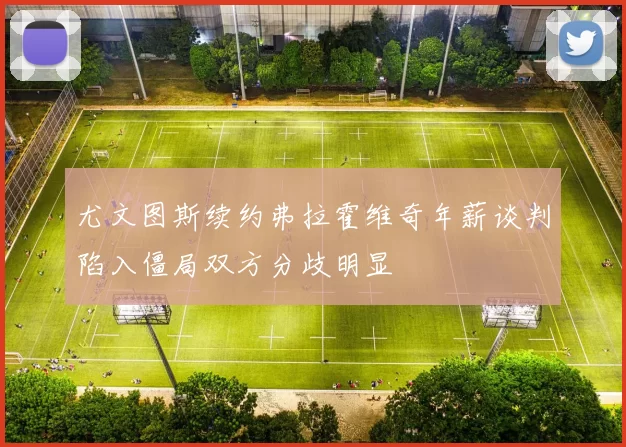 尤文图斯续约弗拉霍维奇年薪谈判陷入僵局双方分歧明显