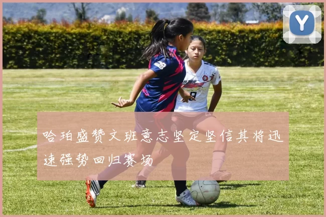哈珀盛赞文班意志坚定坚信其将迅速强势回归赛场