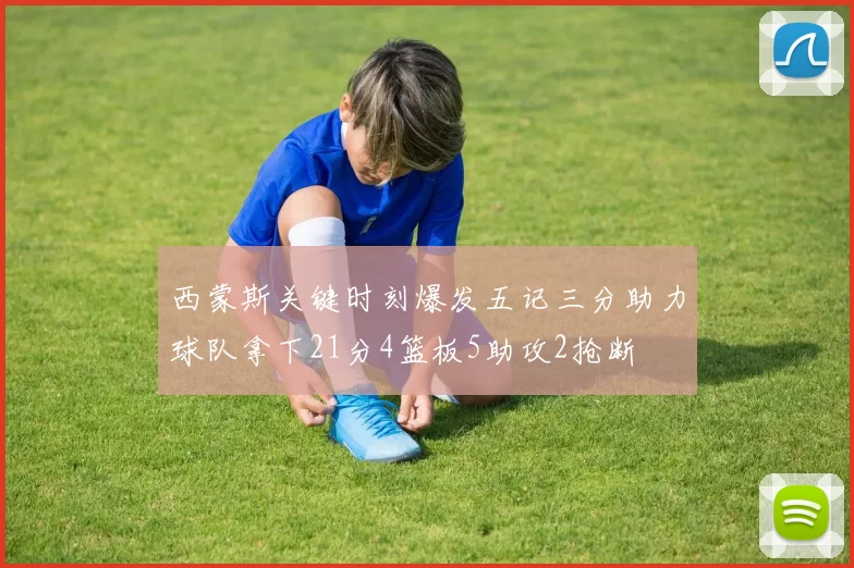 西蒙斯关键时刻爆发五记三分助力球队拿下21分4篮板5助攻2抢断