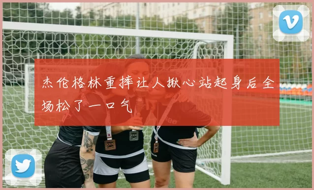 杰伦格林重摔让人揪心站起身后全场松了一口气