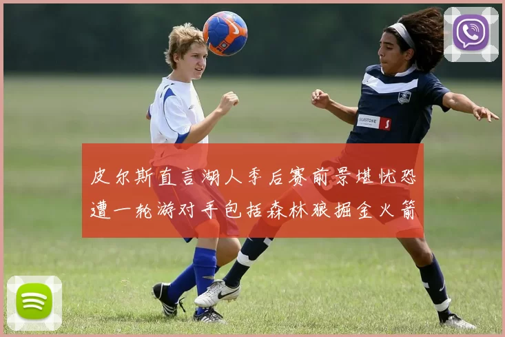 皮尔斯直言湖人季后赛前景堪忧恐遭一轮游对手包括森林狼掘金火箭