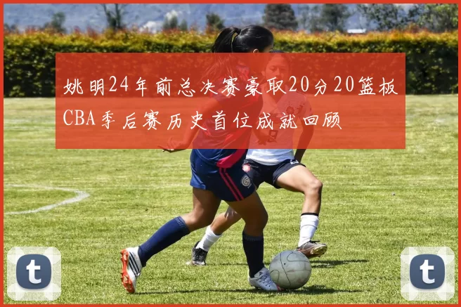 姚明24年前总决赛豪取20分20篮板CBA季后赛历史首位成就回顾