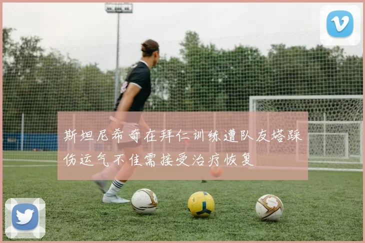 斯坦尼希奇在拜仁训练遭队友塔踩伤运气不佳需接受治疗恢复