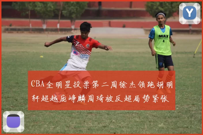CBA全明星投票第二周徐杰领跑胡明轩超越庞峥麟周琦被反超局势紧张