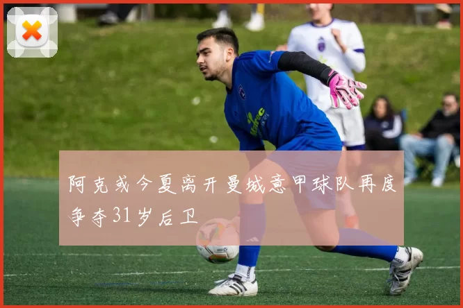 阿克或今夏离开曼城意甲球队再度争夺31岁后卫