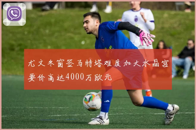 尤文冬窗签马特塔难度加大水晶宫要价高达4000万欧元